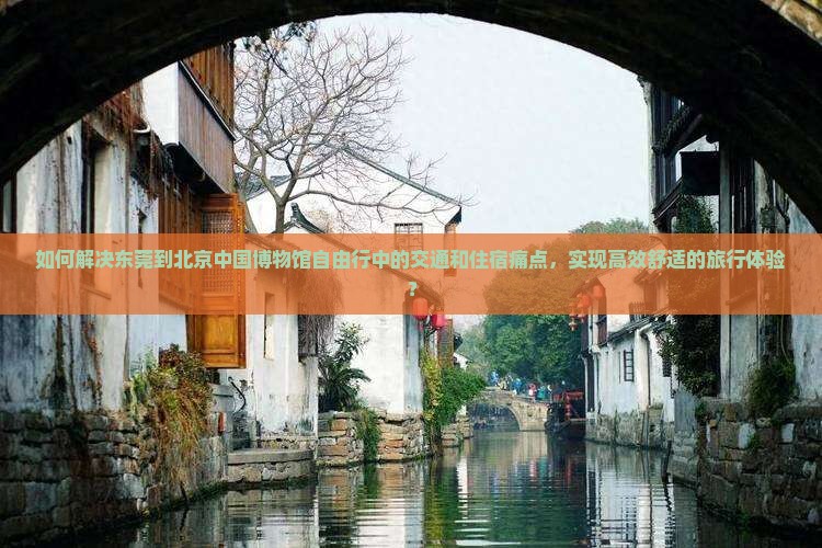 如何解决东莞到北京中国博物馆自由行中的交通和住宿痛点，实现高效舒适的旅行体验？