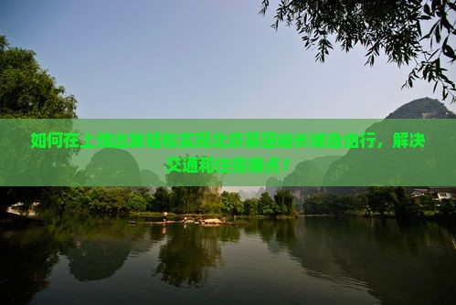 如何在上饶出发轻松实现北京慕田峪长城自由行，解决交通和住宿痛点？