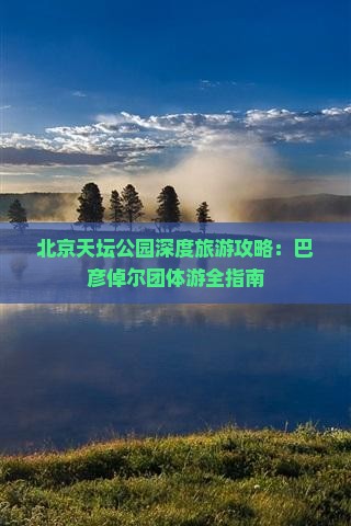 北京天坛公园深度旅游攻略：巴彦倬尔团体游全指南