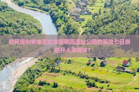 如何规划安康至北京圆明园遗址公园的高效七日游，避开人潮拥挤？