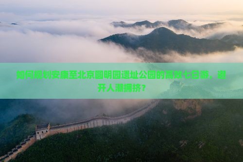 如何规划安康至北京圆明园遗址公园的高效七日游，避开人潮拥挤？