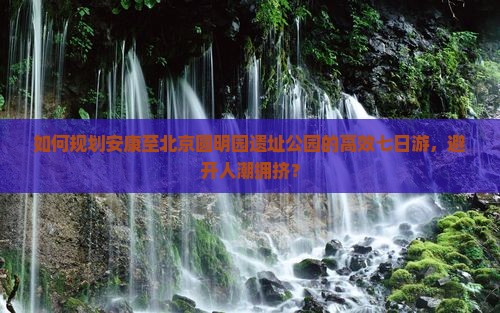 如何规划安康至北京圆明园遗址公园的高效七日游，避开人潮拥挤？