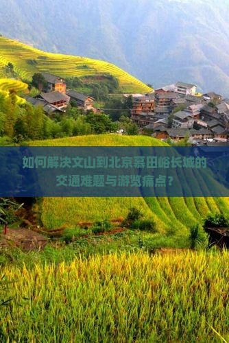 如何解决文山到北京慕田峪长城的交通难题与游览痛点？