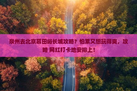泉州去北京慕田峪长城攻略？怕累又想玩得爽，攻略+网红打卡地安排上！
