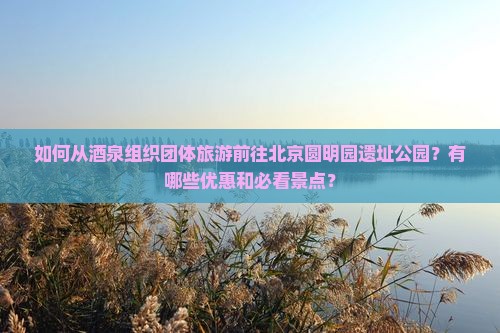 如何从酒泉组织团体旅游前往北京圆明园遗址公园？有哪些优惠和必看景点？