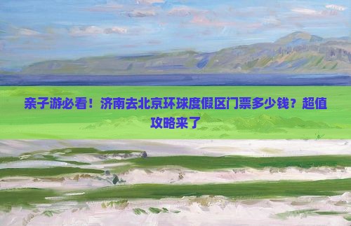 亲子游必看！济南去北京环球度假区门票多少钱？超值攻略来了