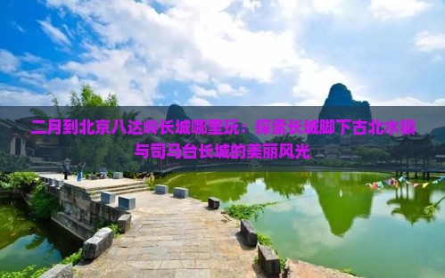 二月到北京八达岭长城哪里玩：探索长城脚下古北水镇与司马台长城的美丽风光