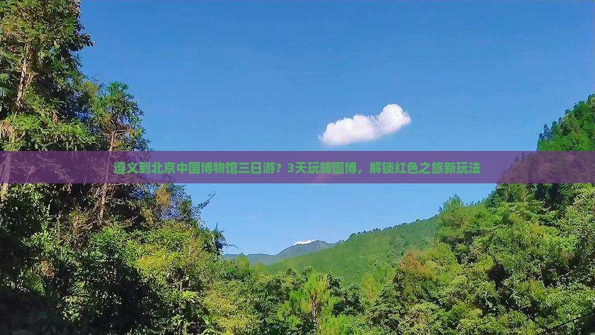 遵义到北京中国博物馆三日游？3天玩转国博，解锁红色之旅新玩法