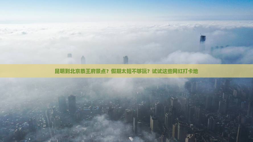 昆明到北京恭王府景点？假期太短不够玩？试试这些网红打卡地