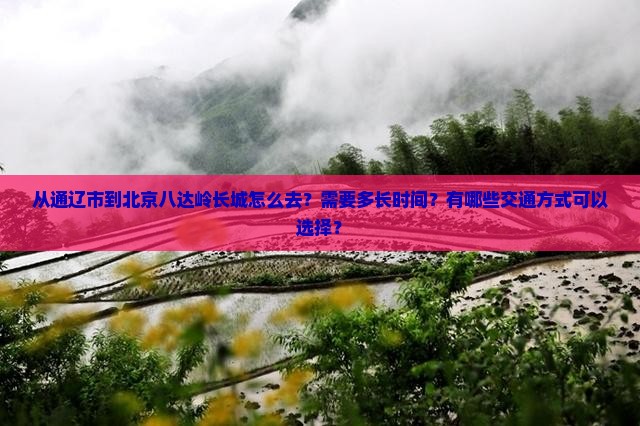 从通辽市到北京八达岭长城怎么去？需要多长时间？有哪些交通方式可以选择？