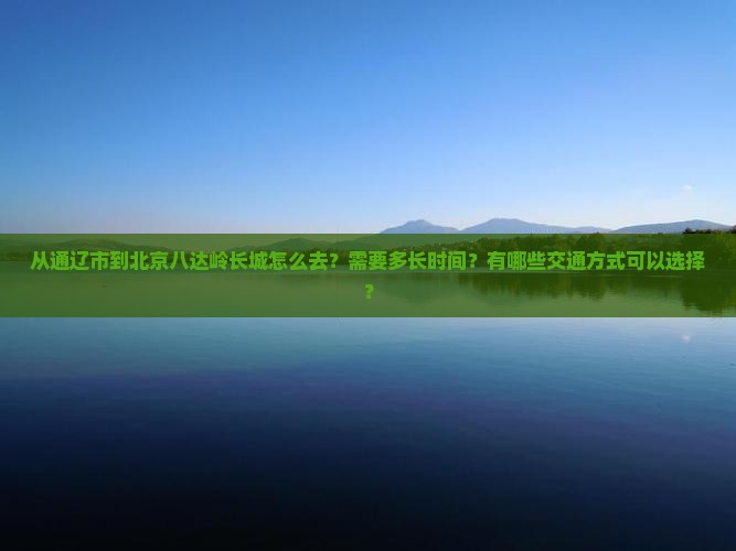 从通辽市到北京八达岭长城怎么去？需要多长时间？有哪些交通方式可以选择？