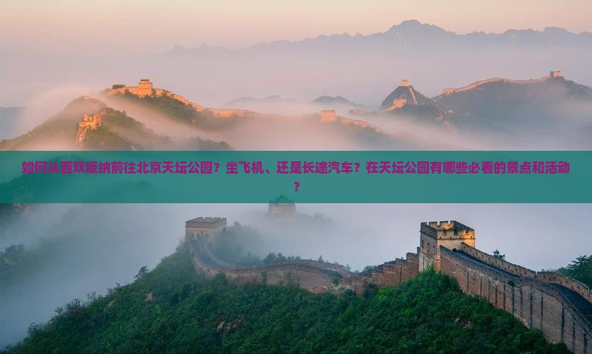 如何从西双版纳前往北京天坛公园？坐飞机、还是长途汽车？在天坛公园有哪些必看的景点和活动？