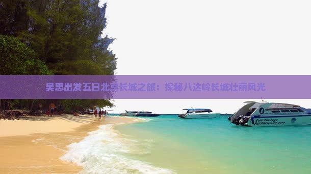 吴忠出发五日北京长城之旅：探秘八达岭长城壮丽风光