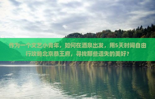 作为一个文艺小青年，如何在酒泉出发，用5天时间自由行攻略北京恭王府，寻找那些遗失的美好？