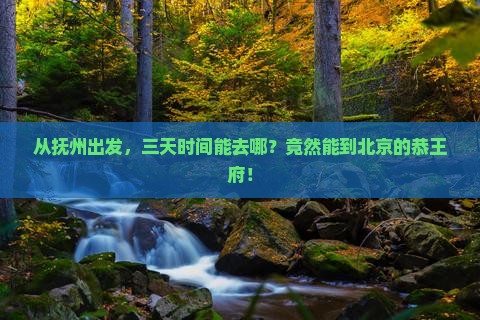 从抚州出发，三天时间能去哪？竟然能到北京的恭王府！