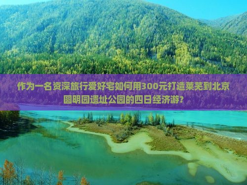 作为一名资深旅行爱好宅如何用300元打造莱芜到北京圆明园遗址公园的四日经济游？