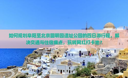 如何规划阜阳至北京圆明园遗址公园的四日游行程，解决交通与住宿痛点，玩转网红打卡地？