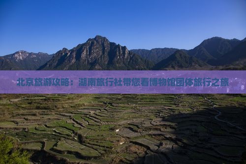 北京旅游攻略：湖南旅行社带您看博物馆团体旅行之旅