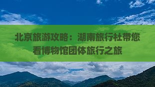 北京旅游攻略：湖南旅行社带您看博物馆团体旅行之旅