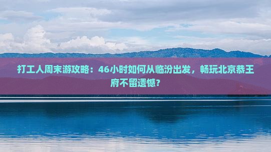 打工人周末游攻略：46小时如何从临汾出发，畅玩北京恭王府不留遗憾？