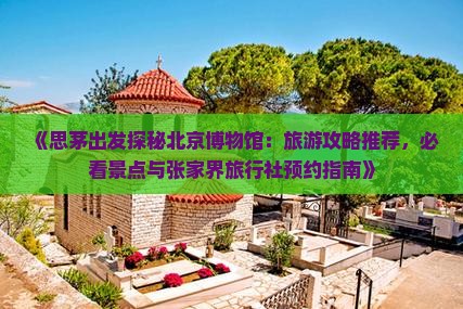 《思茅出发探秘北京博物馆：旅游攻略推荐，必看景点与张家界旅行社预约指南》