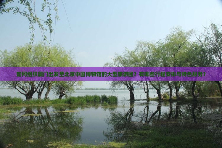 如何组织厦门出发至北京中国博物馆的大型旅游团？有哪些行程安排与特色服务？