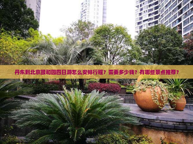 丹东到北京颐和园四日游怎么安排行程？需要多少钱？有哪些景点推荐？