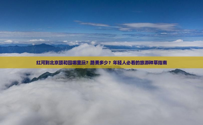 红河到北京颐和园哪里玩？路费多少？年轻人必看的旅游种草指南