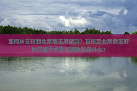 如何从甘孜到北京恭王府旅游？甘孜至北京恭王府的交通方式及旅游攻略是什么？