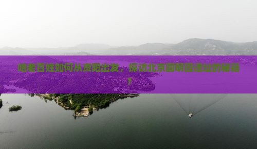 咱老百姓如何从资阳出发，探访北京圆明园遗址的秘籍？