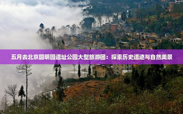 五月去北京圆明园遗址公园大型旅游团：探索历史遗迹与自然美景