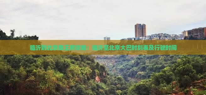 临沂到北京恭王府攻略：临沂至北京大巴时刻表及行驶时间
