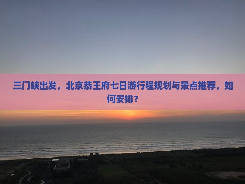 三门峡出发，北京恭王府七日游行程规划与景点推荐，如何安排？