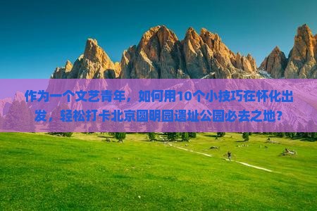 作为一个文艺青年，如何用10个小技巧在怀化出发，轻松打卡北京圆明园遗址公园必去之地？