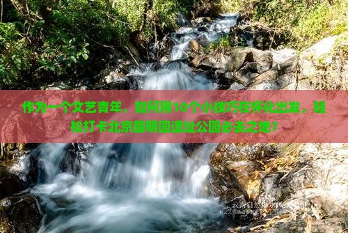 作为一个文艺青年，如何用10个小技巧在怀化出发，轻松打卡北京圆明园遗址公园必去之地？