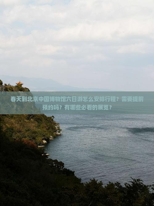 春天到北京中国博物馆六日游怎么安排行程？需要提前预约吗？有哪些必看的展览？