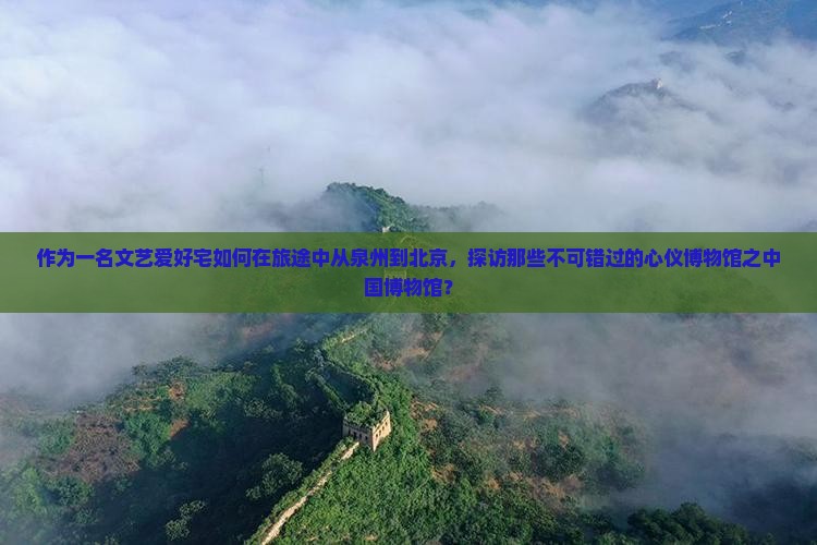 作为一名文艺爱好宅如何在旅途中从泉州到北京，探访那些不可错过的心仪博物馆之中国博物馆？