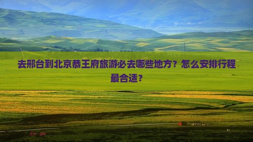去邢台到北京恭王府旅游必去哪些地方？怎么安排行程最合适？