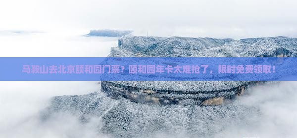 马鞍山去北京颐和园门票？颐和园年卡太难抢了，限时免费领取！