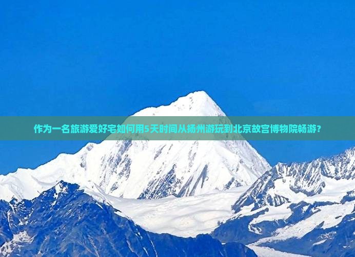 作为一名旅游爱好宅如何用5天时间从扬州游玩到北京故宫博物院畅游？