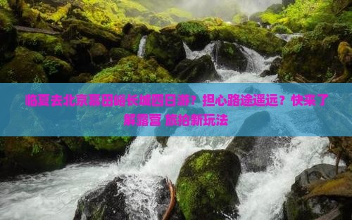 临夏去北京慕田峪长城四日游？担心路途遥远？快来了解露营+旅拍新玩法
