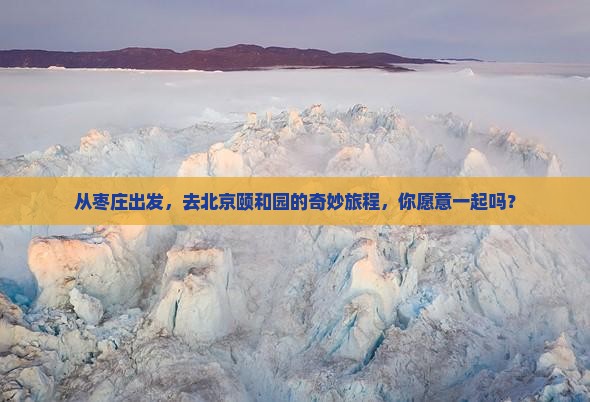 从枣庄出发，去北京颐和园的奇妙旅程，你愿意一起吗？