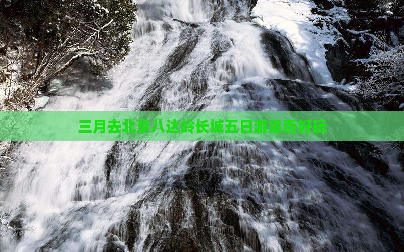 三月去北京八达岭长城五日游是否好玩