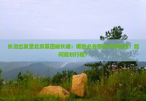 长治出发至北京慕田峪长城：哪些必去景点不容错过？如何规划行程？