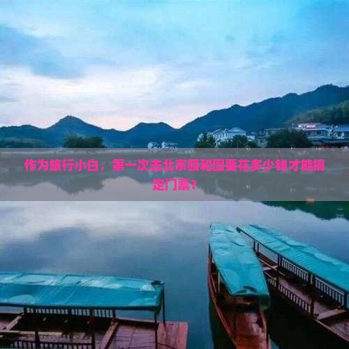 作为旅行小白，第一次去北京颐和园要花多少钱才能搞定门票？
