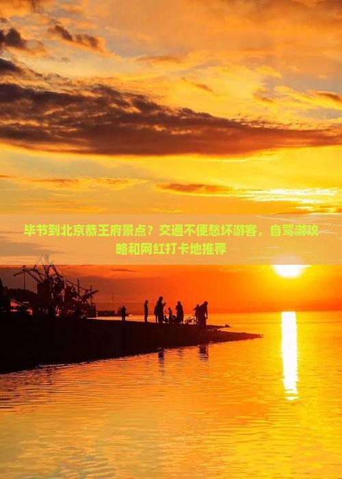 毕节到北京恭王府景点？交通不便愁坏游客，自驾游攻略和网红打卡地推荐