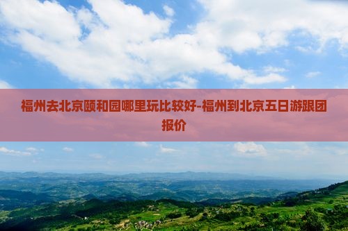 福州去北京颐和园哪里玩比较好-福州到北京五日游跟团报价