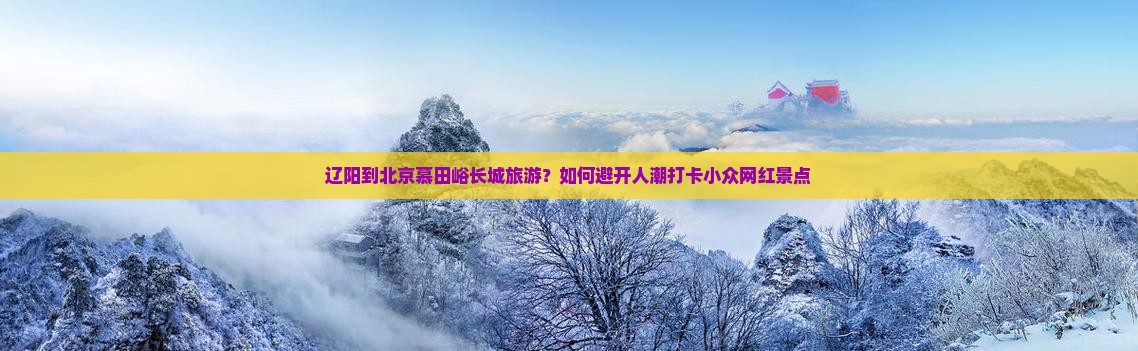 辽阳到北京慕田峪长城旅游？如何避开人潮打卡小众网红景点