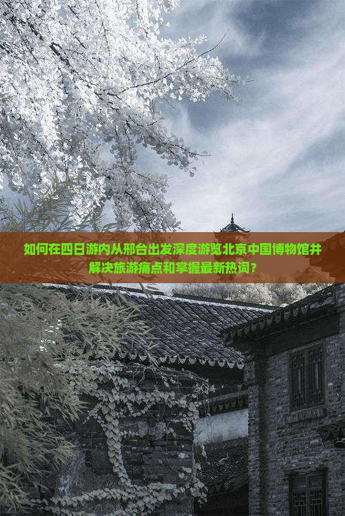 如何在四日游内从邢台出发深度游览北京中国博物馆并解决旅游痛点和掌握最新热词？