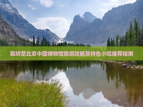 廊坊至北京中国博物馆旅游攻略及特色小吃推荐指南